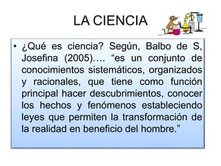 LA CIENCIA
• ¿Qué es ciencia? Según, Balbo de S,
Josefina (2005)…. “es un conjunto de
conocimientos sistemáticos, organizados
y racionales, que tiene como función
principal hacer descubrimientos, conocer
los hechos y fenómenos estableciendo
leyes que permiten la transformación de
la realidad en beneficio del hombre.”
 