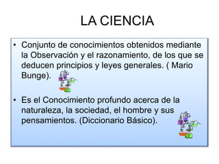 LA CIENCIA
• Conjunto de conocimientos obtenidos mediante
la Observación y el razonamiento, de los que se
deducen principios y leyes generales. ( Mario
Bunge).
• Es el Conocimiento profundo acerca de la
naturaleza, la sociedad, el hombre y sus
pensamientos. (Diccionario Básico).
 