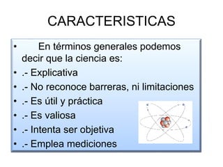 CARACTERISTICAS
• En términos generales podemos
decir que la ciencia es:
• .- Explicativa
• .- No reconoce barreras, ni limitaciones
• .- Es útil y práctica
• .- Es valiosa
• .- Intenta ser objetiva
• .- Emplea mediciones
 