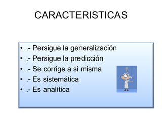 CARACTERISTICAS
• .- Persigue la generalización
• .- Persigue la predicción
• .- Se corrige a si misma
• .- Es sistemática
• .- Es analítica
 