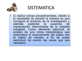 SISTEMATICA
• C) Aplica rutinas procedimentales, debido a
la necesidad de advertir la manera en que
consiguió el producto de la investigación y
además sustentar la ausencia de
manipulación intencionada de la realidad
indagada. Como elemento adicional, el
empleo de una rutina metodológica que
sistematiza el acercamiento del sujeto con
el objeto de estudio, a fin de poder
reproducir tal evento las veces que sea
necesario.
 
