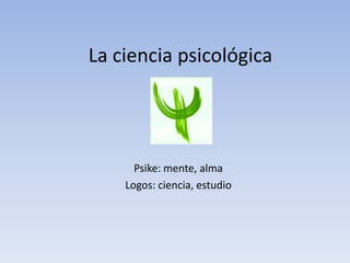 La ciencia psicológica
Psike: mente, alma
Logos: ciencia, estudio
 