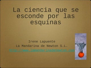 La ciencia que se
esconde por las
esquinas
Irene Lapuente
La Mandarina de Newton S.L.
http://www.lamandarinadenewton.com
 
