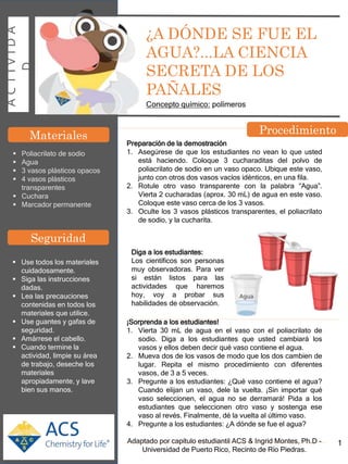 A
C
T
I
V
I
D
A
D
¿A DÓNDE SE FUE EL
AGUA?...LA CIENCIA
SECRETA DE LOS
PAÑALES
Concepto químico: polímeros
Materiales
 Poliacrilato de sodio
 Agua
 3 vasos plásticos opacos
 4 vasos plásticos
transparentes
 Cuchara
 Marcador permanente
Preparación de la demostración
1. Asegúrese de que los estudiantes no vean lo que usted
está haciendo. Coloque 3 cucharaditas del polvo de
poliacrilato de sodio en un vaso opaco. Ubique este vaso,
junto con otros dos vasos vacíos idénticos, en una fila.
2. Rotule otro vaso transparente con la palabra “Agua”.
Vierta 2 cucharadas (aprox. 30 mL) de agua en este vaso.
Coloque este vaso cerca de los 3 vasos.
3. Oculte los 3 vasos plásticos transparentes, el poliacrilato
de sodio, y la cucharita.
¡Sorprenda a los estudiantes!
1. Vierta 30 mL de agua en el vaso con el poliacrilato de
sodio. Diga a los estudiantes que usted cambiará los
vasos y ellos deben decir qué vaso contiene el agua.
2. Mueva dos de los vasos de modo que los dos cambien de
lugar. Repita el mismo procedimiento con diferentes
vasos, de 3 a 5 veces.
3. Pregunte a los estudiantes: ¿Qué vaso contiene el agua?
Cuando elijan un vaso, dele la vuelta. ¡Sin importar qué
vaso seleccionen, el agua no se derramará! Pida a los
estudiantes que seleccionen otro vaso y sostenga ese
vaso al revés. Finalmente, dé la vuelta al último vaso.
4. Pregunte a los estudiantes: ¿A dónde se fue el agua?
Adaptado por capítulo estudiantil ACS & Ingrid Montes, Ph.D -
Universidad de Puerto Rico, Recinto de Río Piedras.
 Use todos los materiales
cuidadosamente.
 Siga las instrucciones
dadas.
 Lea las precauciones
contenidas en todos los
materiales que utilice.
 Use guantes y gafas de
seguridad.
 Amárrese el cabello.
 Cuando termine la
actividad, limpie su área
de trabajo, deseche los
materiales
apropiadamente, y lave
bien sus manos.
Seguridad
Procedimiento
1
Diga a los estudiantes:
Los científicos son personas
muy observadoras. Para ver
si están listos para las
actividades que haremos
hoy, voy a probar sus
habilidades de observación.
 