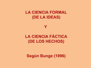 LA CIENCIA FORMAL
   (DE LA IDEAS)

        Y

LA CIENCIA FÁCTICA
 (DE LOS HECHOS)


Según Bunge (1996)
 