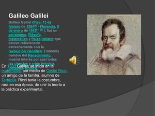 Galileo Galilei (Pisa, 15 de febrero de 1564[4] - Florencia, 8 de enero de 1642[1][5] ), fue un astrónomo, filósofo, matemático y físicoitaliano que estuvo relacionado estrechamente con la revolución científica. Eminente hombre del Renacimiento, mostró interés por casi todas las ciencias y artes (música, literatura, pintura Galileo Galilei En 1583 Galileo se inicia en la matemática por medio de OstilioRicci, un amigo de la familia, alumno de Tartaglia. Ricci tenía la costumbre, rara en esa época, de unir la teoría a la práctica experimental. 