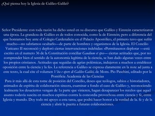 ¿Qué piensa hoy la Iglesia de Galileo Galilei?   Señor Presidente: con toda razón ha dicho usted en su discurso que Galileo y Einstein caracterizaron una época. La grandeza de Galileo es de todos conocida, como la de Einstein; pero a diferencia del que honramos hoy ante el Colegio Cardenalicio en el Palacio Apostólico, el primero tuvo que sufrir mucho—no sabríamos ocultarlo—de parte de hombres y organismos de la Iglesia. El Concilio Vaticano II reconoció y deploró ciertas intervenciones indebidas: «Permítasenos deplorar —está escrito en el numero 36 de la Constitución conciliar  Gaudium et spes—  ciertas actitudes que, por no comprender bien el sentido de la autonomía legítima de la ciencia, se han dado algunas veces entre los propios cristianos. Actitudes que seguidas de agrias polémicas, indujeron a muchos a establecer oposición entre la ciencia y la fe». La referencia a Galileo se expresa claramente en la note ad junta a este texto, la cual cite el volumen  Vita e opere di Galileo Galilei,  de Mons. Pio Paschini, editado por la Pontificia Academia de las Ciencias Para ir más allá de esta tome de posición del Concilio, deseo que teólogos, sabios e historiadores, animados de espíritu de colaboración sincera, examinar a fondo el caso de Galileo y, reconociendo lealmente los desaciertos vengan de 1a parte que vinieren, hagan desaparecer los recelos que aquel asunto todavía suscita en muchos espíritus contra la concordia provechosa entre ciencia y fe, entre Iglesia y mundo. Doy todo mi apoyo a esta tarea, que podrá hacer honor a la verdad de la. fe y de la ciencia y abrir la puerta a futuras colaboraciones. 