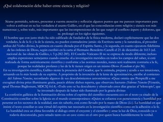 ¿Qué colaboración debe haber entre ciencia y religión?   Séame permitido, señores, presentar a vuestra atención y reflexión algunos puntos que me parecen importantes para volver a enfocar en su luz verdadera el asunto Galileo, en el que las concordancias entre religión y ciencia son más numerosas y, sobre todo, más importantes que las incomprensiones de las que surgió el conflicto áspero y doloroso, que se. prolongó en los siglos siguientes. El hombre que con justo título ha sido calificado de fundador de la física moderna, declaró explícitamente que las dos verdades, la de la fe y la de la ciencia, no pueden contradecirse jamás: «la Escritura santa y la naturaleza, al proceder ambas del Verbo divino, la primera en cuanto dictada por el Espíritu Santo, y la segunda, en cuanto ejecutora fidelísima de las órdenes de Dios», según escribió en la carta al Hermano Benedetto Castelli el 21 de diciembre de 1613 (ed. nacional de. las obras de Galileo, t. 5 p.282-285). El Concilio Vaticano II no se expresa de modo diferente; incluso emplea expresiones semejantes cuando enseña: «La investigación metódica en todos los campos del saber, si está realizada de forma auténticamente científica y conforme a las normas morales, nunca será realmente contraria a la fe, porque las realidades profanes y las de la fe tienen origen en un mismo Dios»  (Gaudium et spes  36). En su investigación científica, Galileo siente la presencia del Creador, que le estimula, prepara y ayuda a sus intuiciones, actuando en lo más hondo de su espíritu. A propósito de la invención de la lente de aproximación, escribe al comienzo del  Sidereus Nuncius , recordando algunos de sus descubrimientos astronómicos: «Quae omnia ope Perspicilli a me excogitati divina prius illuminante gratia, paucis abhinc diebus reperta, que observata fuerunt»  (Sidereus Nuncius  [Venetiis, apud Thomas Baglionum, MDCX] fol.4). «Todo esto se ha descubierto y observado estos días gracias al 'telescopio', que he inventado después de haber sido iluminado por la gracia divina» La confesión galileica de la iluminación divina sobre el espíritu del científico encuentra eco en el texto ya citado de la Constitución conciliar sobre la Iglesia en el mundo contemporáneo: «Quien se esfuerza con perseverancia y humildad por penetrar en los secretos de la realidad, aun sin saberlo, está como llevado por la mano de Dios» ( l.c. ). La humildad en que insiste el texto conciliar es una virtud del espíritu tan necesaria en la investigación científica como en la adhesión a la fe. La humildad crea un clima favorable al diálogo entre el creyente y el científico y atrae la luz de Dios, conocido ya o todavía desconocido, pero amado tanto en un cave como en el otro por quien busca humildemente la verdad. 