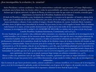 ¿Son incompatibles la evolución y la  creación? Señor Presidente y señores académicos: Ante los eminentísimos cardenales aquí presentes, el Cuerpo Diplomático acreditado ante la Santa Sede, los ilustres sabios y todas las personalidades que asisten a esta sesión académica, quisiera declarar que la Iglesia universal y la Iglesia de Roma, en unión con todas las que están en el mundo, conceder gran importancia a la función de la Pontificia Academia de las Ciencias. El título de Pontificia conferido a esta Academia da a entender—y vosotros no lo ignoráis—el interés y aliento Je la Iglesia, que se manifiestan de modos bien diferentes, por cierto, de los del antiguo mecenazgo, pero no por ello son menos profundos y eficaces. Como escribía el insigne y llorado Presidente de vuestra Academia Mons. Lemaître: «¿Podría, acaso, la Iglesia tener necesidad de la ciencia? No por cierto; la cruz y el Evangelio le bastan. Pero al cristiano nada humano le es ajeno. ¿Cómo podría desinteresarse la Iglesia de la más noble de las ocupaciones estrictamente humanas, la investigación de la verdad ?» (O. GODART-M. HELLER,  Les relations entre la science et la foi chez Georges Lemaître,  Pontificia Academia Scientiarum, Commentarii, vol.I n.21 p.7). En esta Academia, que es vuestra y mía, colaboran sabios creyentes y no creyentes, de acuerdo en la investigación de la verdad científica y en el respeto de las creencias ajenas. Séame permitido citar aquí de nuevo una página luminosa de monseñor Lemaître: «Los dos [el sabio creyente y el sabio no creyente] se esfuerzan por descifrar el palimpsesto profusamente imbricado de la naturaleza, donde las huellas de las distintas etapas de la larga evolución del mundo se han superpuesto y entremezclado. Acaso el creyente goza de la ventaja de saber que el enigma tiene solución, que la escritura subyacente es, en fin de cuentas, obra de un ser inteligente, y, por ello, que el problema planteado por la naturaleza ha sido planteado pare ser resuelto y que su dificultad está en proporción, sin dude, con la capacidad actual o futura de la humanidad. Es posible que esto no le aporte recursos nuevos en la investigación, pero contribuirá a mantenerlo en ese sano optimismo, sin el que no se puede mantener largo tiempo un esfuerzo sostenido» (o.c., p.11). Deseo a todos este optimismo sano de que habla Mons. Lemaître, optimismo que tiene su origen misterioso y a la vez real en el Dios en que han puesto la fe o en el Dios desconocido, al que tiende la verdad, objeto de sus investigaciones esclarecidas. Que la ciencia de que hacen profesión ustedes, señores académicos y señores científicos, en el terreno de la investigación pura y en el de la investigación aplicada, ayude a la humanidad, con el apoyo de la religión y de acuerdo con ella, a volver a encontrar el camino de la esperanza y alcanzar la mete final de la paz y la fe. 