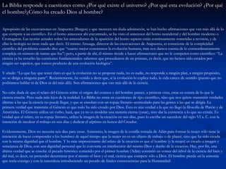 La Biblia responde a cuestiones como ¿Por qué existe el universo? ¿Por qué esta evolución? ¿Por qué el hombre?¿Cómo ha creado Dios al hombre?   Apropósito de las excavaciones en Atapuerca (Burgos) y que merecen sin duda admiración, se han hecho afirmaciones que van más allá de lo que compete a un científico. En el homo antecesor ahí encontrado, se ha visto el antecesor del homo neandertal y del hombre moderno o Cromagnon. Las teorías actuales sobre los antecedentes de la aparición del homo sapiens están continuamente sometidas a revisión, y de ellas la teología no tiene nada que decir. El mismo Arsuaga, director de las excavaciones de Atapuerca, es consciente de la complejidad científica del problema cuando dice que “cuanto mejor conocemos la evolución humana, más nos damos cuenta de lo extraordinariamente compleja en número de ramas que fue”; pero, a partir de ahí, él mismo tiende a hacer afirmaciones que no le competen como científico: “La ciencia ya ha resuelto las cuestiones fundamentales: sabemos que procedemos de un primate, es decir, que no hemos sido creados por ningún ser superior, que somos producto de una evolución biológica”. Y añade: “Lo que hay que tener claro es que la evolución no se propone nada, no es nadie, no responde a ningún plan, a ningún propósito, no se dirige a ninguna parte”. Recientemente, ha venido a decir que, si la evolución lo explica todo, la vida carece de sentido (puesto que no podríamos hablar ni de Dios ni del más allá). Son afirmaciones que van más allá de la ciencia. No cabe duda de que el relato del Génesis sobre el origen del cosmos y del hombre parece, a primera vista, estar en contra de lo que la ciencia enseña. Pero nada más lejos de la realidad. La Biblia no entra en cuestiones de tipo científico, sino que nos quiere transmitir verdades últimas a las que la ciencia no puede llegar, y que se enseñan con un ropaje literario acomodado para las gentes a las que se dirigía. La primera verdad que transmite el Génesis es que todo ha sido creado por Dios. Ésta es una verdad a la que no llegó la filosofía de Platón y de Aristóteles. El Génesis utiliza un verbo, bará, que ya no es modelar una materia eterna (yasar), sino dar la existencia a lo que no existía. Es verdad que el relato, en su ropaje literario, utiliza la imagen de la creación en seis días, pues lo escribe un sacerdote del siglo VI a. C. con la intención de inculcar el trabajo en seis días y dedicar el séptimo en honor del Creador. Evidentemente, Dios no necesita seis días para crear. Asimismo, la imagen de la costilla tomada de Adán para formar la mujer sólo tiene la intención de hacer comprender a los hombres de aquel tiempo que la mujer no es un objeto de trabajo o de placer, sino que ha sido creada con la misma dignidad que el hombre. Y lo más impresionante del relato de la creación es que el hombre (y la mujer) es creado a imagen y semejanza de Dios, con una dignidad personal que lo convierte en interlocutor del mismo Dios y dueño de la creación. Hay, por fin, una última verdad que se enseña: el pecado histórico cometido por el primer hombre (Adán) consistió en comer del árbol de la ciencia del bien y del mal, es decir, en pretender determinar por sí mismo el bien y el mal, ciencia que compete sólo a Dios. El hombre pierde así la armonía que tenía consigo y con la naturaleza introduciendo un pecado de fatales consecuencias para la Humanidad. 