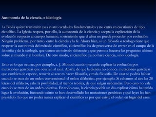 Autonomía de la ciencia, e ideología La Biblia quiere transmitir esas cuatro verdades fundamentales y no entra en cuestiones de tipo científico. La Iglesia respeta, por ello, la autonomía de la ciencia y acepta la explicación de la evolución respecto al cuerpo humano, sosteniendo que el alma no puede proceder por evolución. Ningún problema, por tanto, entre la ciencia y la fe. Ahora bien, si un filósofo o teólogo tiene que respetar la autonomía del método científico, el científico ha de precaverse de entrar en el campo de la filosofía y de la teología, que tienen un método diferente y que permite hacerse las preguntas últimas sobre el mundo y el hombre. De otro modo, el científico ya no hace ciencia, sino ideología. Esto es lo que ocurre, por ejemplo, a. J. Monod cuando pretende explicar la evolución por mutaciones genéticas que ocurren al azar. Aparte de que la ciencia no conoce mutaciones genéticas que cambien de especie, recurrir al azar es hacer filosofía, y mala filosofía. De azar se podría hablar cuando se trata de un orden convencional: el orden alfabético, por ejemplo. Si echamos al aire las 28 letras del alfabeto, cabe la posibilidad, al menos teórica, de que salgan ordenadas. Pero esto no vale cuando se trata de un orden objetivo. En todo caso, la ciencia podría un día explicar cómo ha tenido lugar la evolución, buscando cómo se han desarrollado las mutaciones genéticas y qué leyes las han presidido. Lo que no podrá nunca explicar el científico es por qué existe el orden en lugar del caos.  