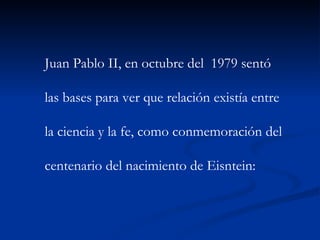 Juan Pablo II, en octubre del  1979 sentó  las bases para ver que relación existía entre  la ciencia y la fe, como conmemoración del  centenario del nacimiento de Eisntein:  