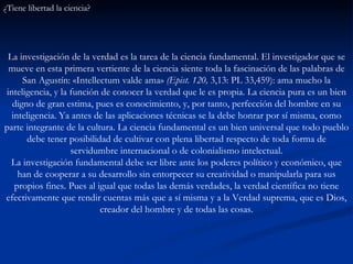 ¿Tiene libertad la ciencia?  La investigación de la verdad es la tarea de la ciencia fundamental. El investigador que se mueve en esta primera vertiente de la ciencia siente toda la fascinación de las palabras de San Agustín: «Intellectum valde ama»  (Epist. 120,  3,13: PL 33,459): ama mucho la inteligencia, y la función de conocer la verdad que le es propia. La ciencia pura es un bien digno de gran estima, pues es conocimiento, y, por tanto, perfección del hombre en su inteligencia. Ya antes de las aplicaciones técnicas se la debe honrar por sí misma, como parte integrante de la cultura. La ciencia fundamental es un bien universal que todo pueblo debe tener posibilidad de cultivar con plena libertad respecto de toda forma de servidumbre internacional o de colonialismo intelectual. La investigación fundamental debe ser libre ante los poderes político y económico, que han de cooperar a su desarrollo sin entorpecer su creatividad o manipularla para sus propios fines. Pues al igual que todas las demás verdades, la verdad científica no tiene efectivamente que rendir cuentas más que a sí misma y a la Verdad suprema, que es Dios, creador del hombre y de todas las cosas. 