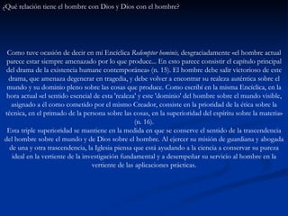 ¿Qué relación tiene el hombre con Dios y Dios con el hombre?   Como tuve ocasión de decir en mi Encíclica  Redemptor hominis,  desgraciadamente «el hombre actual parece estar siempre amenazado por lo que produce... En esto parece consistir el capítulo principal del drama de la existencia humane contemporánea» (n. 15). El hombre debe salir victorioso de este drama, que amenaza degenerar en tragedia, y debe volver a encontrar su realeza auténtica sobre el mundo y su dominio pleno sobre las cosas que produce. Como escribí en la misma Encíclica, en la hora actual «el sentido esencial de esta 'realeza' y este 'dominio' del hombre sobre el mundo visible, asignado a él como cometido por el mismo Creador, consiste en la prioridad de la ética sobre la técnica, en el primado de la persona sobre las cosas, en la superioridad del espíritu sobre la materia» (n. 16). Esta triple superioridad se mantiene en la medida en que se conserve el sentido de la trascendencia del hombre sobre el mundo y de Dios sobre el hombre. Al ejercer su misión de guardiana y abogada de una y otra trascendencia, la Iglesia piensa que está ayudando a la ciencia a conservar su pureza ideal en la vertiente de la investigación fundamental y a desempeñar su servicio al hombre en la vertiente de las aplicaciones prácticas. 