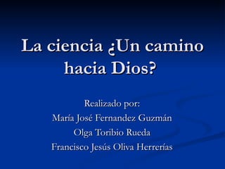 La ciencia ¿Un camino hacia Dios?  Realizado por: María José Fernandez Guzmán Olga Toribio Rueda Francisco Jesús Oliva Herrerías 