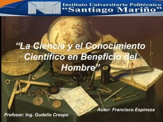 “La Ciencia y el Conocimiento
Científico en Beneficio del
Hombre”
Profesor: Ing. Gudelio Crespo
Autor: Francisco Espinoza
 