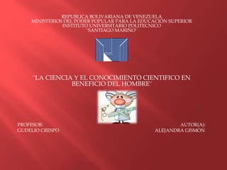 REPUBLICA BOLIVARIANA DE VENEZUELA
MINISTERIOS DEL PODER POPULAR PARA LA EDUCACIÓN SUPERIOR
INSTITUTO UNIVERSITARIO POLITECNICO
¨SANTIAGO MARIÑO¨
¨LA CIENCIA Y EL CONOCIMIENTO CIENTIFICO EN
BENEFICIO DEL HOMBRE¨
PROFESOR: AUTOR(A):
GUDELIO CRESPO ALEJANDRA GISMON
 