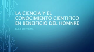 LA CIENCIA Y EL
CONOCIMIENTO CIENTIFICO
EN BENEIFICIO DEL HOMNRE
PABLO CONTRERAS
 