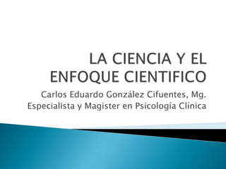 LA CIENCIA Y EL ENFOQUE CIENTIFICO  Carlos Eduardo González Cifuentes, Mg. Especialista y Magister en Psicología Clínica 