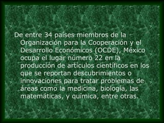 De entre 34 países miembros de la
Organización para la Cooperación y el
Desarrollo Económicos (OCDE), México
ocupa el lugar número 22 en la
producción de artículos científicos en los
que se reportan descubrimientos o
innovaciones para tratar problemas de
áreas como la medicina, biología, las
matemáticas, y química, entre otras.

 