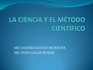  LA CIENCIA Y EL MÉTODO CIENTÍFICO MD. SANDRA SCHULT MONTOYA MD. EDEN GALAN RODAS 
