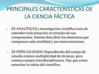 PRINCIPALES CARACTERÍSTICAS DE LA CIENCIA FÁCTICA3.	ES ANALÍTICOLa investigación científica trata de entender toda situación en término de sus componentes. Intenta descubrir los elementos que componen cada totalidad y sus interconexiones.4. 	ES ESPECIALIZADA Dependiendo del campo de estudio existen multiplicidad de técnicas, pero existen campos interdisciplinarios. Hay que evitar estrechar la visión del científico.