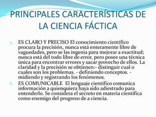PRINCIPALES CARACTERÍSTICAS DE LA CIENCIA FÁCTICA5.	ES CLARO Y PRECISO El conocimiento científico procura la precisión, nunca está enteramente libre de vaguedades, pero se las ingenia para mejorar a exactitud; nunca está del todo libre de error, pero posee una técnica única para encontrar errores y sacar provecho de ellos. La claridad y la precisión se obtienen:- distinguir cual o cuales son los problemas. - definiendo conceptos. - midiendo y registrando los fenómenos.6.	ES COMUNICABLE  El lenguaje científico comunica información a quienquiera haya sido adiestrado para entenderlo. Se considera el secreto en materia científica como enemigo del progreso de a ciencia.