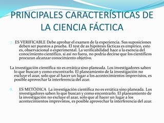 PRINCIPALES CARACTERÍSTICAS DE LA CIENCIA FÁCTICA7.ES VERIFICABLE Debe aprobar el examen de la experiencia. Sus suposiciones deben ser puestos a prueba. El test de as hipótesis fácticas es empírico, esto es, observacional o experimental. La verificabilidad hace a la esencia del conocimiento científico, si así no fuera, no podría decirse que los científicos procuran alcanzar conocimiento objetivo.La investigación científica no es errática sino planeada. Los investigadores saben lo que buscan y como encontrarlo. El planeamiento de la investigación no excluye el azar, solo que al hacer un lugar a los acontecimientos imprevistos, es posible aprovechar la interferencia del azar.8.	ES METÓDICA  La investigación científica no es errática sino planeada. Los investigadores saben lo que buscan y como encontrarlo. El planeamiento de la investigación no excluye el azar, solo que al hacer un lugar a los acontecimientos imprevistos, es posible aprovechar la interferencia del azar.