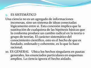 ES SISTEMÁTICOUna ciencia no es un agregado de informaciones inconexas, sino un sistema de ideas conectadas lógicamente entre sí. Esta conexión implica que la sustitución de cualquiera de las hipótesis básicas que la conforma produce un cambio radical en la teoría o grupo de teorías. El carácter sistemático del conocimiento científico, esto es el hecho de que es fundado, ordenado y coherente, es lo que lo hace racional.10. ES GENERAL   Ubica los hechos singulares en pautas generales, los enunciados particulares en esquemas amplios. La ciencia ignora el hecho aislado.