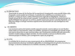 13. ES PREDICTIVO	Trasciende la masa de los hechos de la experiencia imaginando como puede haber sido el pasado y como podrá ser el futuro. La predicción científica en contraste con la profecía, se basa en leyes y sobre informaciones específicas fidedignas, relativas a estado actual de las cosas actual o pasado. La predicción científica se caracteriza por su perfectibilidad mas que por su certeza, puede usarse para poner a prueba hipótesis, y si falla nos obliga a corregir nuestras suposiciones alcanzando así una inteligencia mas  profunda14.   ES ABIERTA	Las nociones acerca de nuestro medio natural o social, o acerca del yo no son finales: están todas en movimiento, todas son falibles. Siempre es concebible que pueda surgir una nueva situación en que nuestras ideas, por firmemente establecidas que parezcan, resulten inadecuadas en algún sentido. En este sentido a ciencia es abierta como sistema porque es falible y por consiguiente capaz de progresar.15. ES UTILLa utilidad de la ciencia es una consecuencia de su objetibilidad: sin proponerse necesariamente alcanzar resultados aplicables, la investigación los provee a la corta o a la larga. La técnica moderna es en medida creciente, ciencia aplicada.