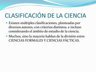 CLASIFICACIÓN DE LA CIENCIAExisten múltiples clasificaciones, planteadas por diversos autores, con criterios distintos, e incluso considerando el ámbito de estudio de la ciencia.Muchos, sino la mayoría hablan de la división entre CIENCIAS FORMALES Y CIENCIAS FÁCTICAS.
