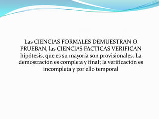 	Las CIENCIAS FORMALES DEMUESTRAN O PRUEBAN, las CIENCIAS FACTICAS VERIFICAN hipótesis, que es su mayoría son provisionales. La demostración es completa y final; la verificación es incompleta y por ello temporal