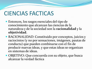 CIENCIAS FACTICASEntonces, los rasgos esenciales del tipo de conocimiento que alcanzan las ciencias de la naturaleza y de la sociedad son la racionalidad y la objetividad.RACIONALIDAD: Constituido por conceptos, juicios y raciocinios (y no por sensaciones, imágenes, pautas de conducta) que pueden combinarse con el fin de producir nuevas ideas, y que estas ideas se organizan en sistemas de ideas.OBJETIVO: Que concuerda con su objeto, que busca alcanzar la verdad fáctica