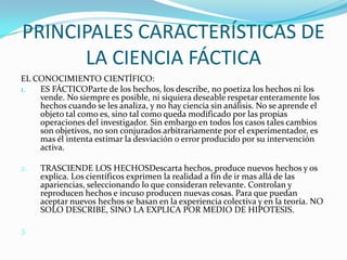 PRINCIPALES CARACTERÍSTICAS DE LA CIENCIA FÁCTICAEL CONOCIMIENTO CIENTÍFICO:ES FÁCTICOParte de los hechos, los describe, no poetiza los hechos ni los vende. No siempre es posible, ni siquiera deseable respetar enteramente los hechos cuando se les analiza, y no hay ciencia sin análisis. No se aprende el objeto tal como es, sino tal como queda modificado por las propias operaciones del investigador. Sin embargo en todos los casos tales cambios son objetivos, no son conjurados arbitrariamente por el experimentador, es mas él intenta estimar la desviación o error producido por su intervención activa.2. 	TRASCIENDE LOS HECHOSDescarta hechos, produce nuevos hechos y os explica. Los científicos exprimen la realidad a fin de ir mas allá de las apariencias, seleccionando lo que consideran relevante. Controlan y reproducen hechos e incuso producen nuevas cosas. Para que puedan aceptar nuevos hechos se basan en la experiencia colectiva y en la teoría. NO SOLO DESCRIBE, SINO LA EXPLICA POR MEDIO DE HIPOTESIS.3.