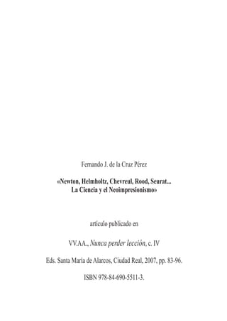 Fernando J. de la Cruz Pérez

    «Newton, Helmholtz, Chevreul, Rood, Seurat...
        La Ciencia y el Neoimpresionismo»



                  artículo publicado en

         VV.AA., Nunca perder lección, c. IV

Eds. Santa María de Alarcos, Ciudad Real, 2007, pp. 83-96.

                ISBN 978-84-690-5511-3.
 