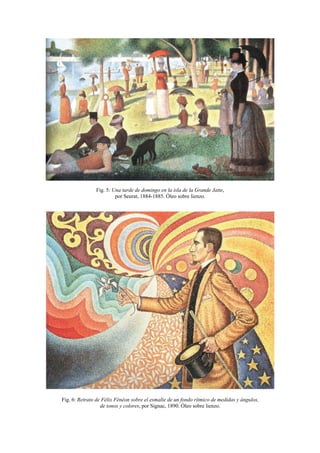Fig. 5: Una tarde de domingo en la isla de la Grande Jatte,
                        por Seurat, 1884-1885. Óleo sobre lienzo.




Fig. 6: Retrato de Félix Fénéon sobre el esmalte de un fondo rítmico de medidas y ángulos,
                  de tonos y colores, por Signac, 1890. Óleo sobre lienzo.
 