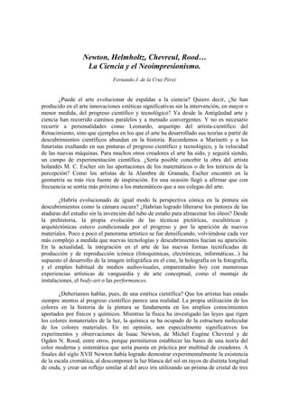 Newton, Helmholtz, Chevreul, Rood…
                   La Ciencia y el Neoimpresionismo.
                               Fernando J. de la Cruz Pérez


        ¿Puede el arte evolucionar de espaldas a la ciencia? Quiero decir, ¿Se han
producido en el arte innovaciones estéticas significativas sin la intervención, en mayor o
menor medida, del progreso científico y tecnológico? Ya desde la Antigüedad arte y
ciencia han recorrido caminos paralelos y a menudo convergentes. Y no es necesario
recurrir a personalidades como Leonardo, arquetipo del artista-científico del
Renacimiento, sino que ejemplos en los que el arte ha desarrollado sus teorías a partir de
descubrimientos científicos abundan en la historia. Recordemos a Marinetti y a los
futuristas exaltando en sus pinturas el progreso científico y tecnológico, y la velocidad
de las nuevas máquinas. Para muchos otros creadores el arte ha sido, y seguirá siendo,
un campo de experimentación científica. ¿Sería posible concebir la obra del artista
holandés M. C. Escher sin las aportaciones de los matemáticos o de los teóricos de la
percepción? Como los artistas de la Alambra de Granada, Escher encontró en la
geometría su más rica fuente de inspiración. En una ocasión llegó a afirmar que con
frecuencia se sentía más próximo a los matemáticos que a sus colegas del arte.

        ¿Habría evolucionado de igual modo la perspectiva cónica en la pintura sin
descubrimientos como la cámara oscura? ¿Habrían logrado liberarse los pintores de las
ataduras del estudio sin la invención del tubo de estaño para almacenar los óleos? Desde
la prehistoria, la propia evolución de las técnicas pictóricas, escultóricas y
arquitéctónicas estuvo condicionada por el progreso y por la aparición de nuevos
materiales. Poco a poco el panorama artístico se fue densificando, volviéndose cada vez
más complejo a medida que nuevas tecnologías y descubrimientos hacían su aparición.
En la actualidad, la integración en el arte de las nuevas formas tecnificadas de
producción y de reproducción icónica (fotoquímicas, electrónicas, informáticas...) ha
supuesto el desarrollo de la imagen infográfica en el cine, la holografía en la fotografía,
y el empleo habitual de medios audiovisuales, emparentados hoy con numerosas
experiencias artísticas de vanguardia y de arte conceptual, como el montaje de
instalaciones, el body-art o las performances.

        ¿Deberíamos hablar, pues, de una estética científica? Que los artistas han estado
siempre atentos al progreso científico parece una realidad. La propia utilización de los
colores en la historia de la pintura se fundamenta en los amplios conocimientos
aportados por físicos y químicos. Mientras la física ha investigado las leyes que rigen
los colores inmateriales de la luz, la química se ha ocupado de la estructura molecular
de los colores materiales. En mi opinión, son especialmente significativos los
experimentos y observaciones de Isaac Newton, de Michel Eugène Chevreul y de
Ogden N. Rood, entre otros, porque permitieron establecer las bases de una teoría del
color moderna y sistemática que sería puesta en práctica por multitud de creadores. A
finales del siglo XVII Newton había logrado demostrar experimentalmente la existencia
de la escala cromática, al descomponer la luz blanca del sol en rayos de distinta longitud
de onda, y crear un reflejo similar al del arco iris utilizando un prisma de cristal de tres
 
