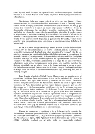 caras, llegando a unir de nuevo los rayos utilizando una lente convergente, obteniendo
otra vez la luz blanca. Newton había abierto las puertas de la investigación científica
sobre el color.

        No obstante, hubo que esperar más de un siglo para que Goethe y Runge
sentaran las bases del cromatismo científico. A comienzos del XIX el filósofo y escritor
alemán Johann Wolfgang von Goethe había mantenido que la luz solar era pura, y que
cuando ésta se sometía a la acción de medios algo opacos y nebulosos –lo que él
denominaba aflicciones-, las superficies absorbían parcialmente la luz blanca,
pudiéndose por ello ver los colores. Goethe adoptó la idea aristotélica de que los colores
se originaban de la interación de la luz y de la oscuridad. En contra de la afirmación de
Newton, al ser los colores más oscuros que la luz no podían estar contenidos en ella. Se
trataba de una cuestión moral. Siguiendo el pensamiento de Goethe, Turner utilizó
amarillo y azul en sus pinturas como símbolos de la naturaleza espiritual de la luz y de
la oscuridad.

        En 1809 el pintor Philipp Otto Runge intentó plasmar todas las interrelaciones
posibles entre las tres dimensiones de los colores –tonalidad, claridad y saturación- en
un modelo tridimensional, diseñando una esfera cromática (Farbenkugel) (fig. 2). Los
anteriores esquemas de clasificación habían sido bidimensionales, a excepción de la
pirámide cromática (Farbenpyramide) de Johann Heinrich Lambert (1772). En el globo
cromático de Runge los colores estaban dispuestos del siguiente modo: saturados en el
ecuador de la esfera, desaturados gradualmente a lo largo de los ejes horizontales,
aclarándose hacia arriba, oscureciéndose hacia abajo. Los paralelos marcaban las
distintas intensidades de un mismo color, y las líneas verticales la mayor o menor
claridad del mismo, es decir, la concentración de blanco y negro. En el modelo esférico
de Runge todos los colores se obtenían como mezcla de rojo, amarillo y azul, más el
blanco y el negro.

        Poco después, el químico Michel Eugène Chevreul, con sus estudios sobre el
cromatismo, cambió de forma determinante la concepción tradicional del color en la
pintura artística. Sus leyes sobre armonía y contraste de los colores, formuladas
mientras trabajaba como director del departamento de tintes del taller de tapices de los
Gobelinos, en París, demostraban que los efectos ópticos producidos por un color
determinado en el ojo humano podían modificarse a través del contraste con otros
colores. El químico francés publicó en 1839 la llamada Ley de contrastes simultáneos
(fig. 4), una teoría basada en la observación de que un color sobre una superficie
cromática determinada adquiría una tonalidad ligeramente similar al complementario
del color del fondo. Es decir, según su teoría, un gris sobre rojo parecería ligeramente
verde. Chevreul es también autor de un estudio posterior, Sobre los colores y su empleo
en el arte mediante círculos de color (1864). De la misma década es la Grammaire des
Arts du Dessin: Architecture, sculpture, peinture (París, 1867), del crítico e historiador
de Arte Charles Blanc (fig. 1), donde se afirmaba que el color estaba controlado por
leyes fijas, y podía enseñarse al igual que la armonía musical.

       Uno de los pioneros en el estudio de la luz y de la percepción cromática fue
Hermann von Helmholtz, quien contribuyó a su conocimiento con diversos tratados: On
the Theory of Compound Colors (1850) y Handbook of Physiological Optics (Handbuch
der Physiologischen Optik, 1856). Aprobando la teoría tricromática de Thomas Young
(1802), Helmholtz concluyó que el color podía ser representado mediante
 