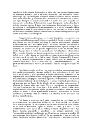 psicológicas de los mismos, Seurat redujo su paleta a los cuatro colores fundamentales
del círculo de Chevreul, junto a sus tonos intermedios: azul, azul-violeta, violeta,
violeta-rojo, rojo, rojo-anaranjado, anaranjado, anaranjado-amarillo, amarillo, amarillo-
verde, verde, verde-azul, y nuevamente azul. Combinaba esas tonalidades con el blanco,
con objeto de lograr una mayor luminosidad en el lienzo, pero jamás mezclaba esos
matices entre sí. En lugar de la tradicional mezcla de pigmentos en la paleta, Seurat
aplicaba pequeñas manchas de color puro, yuxtapuestas, directamente sobre el lienzo,
de modo que la combinación se hiciese ópticamente, en el ojo del observador. Había
llegado a la conclusión de que el efecto óptico por el cual los colores del lienzo se unían
en la retina del observador producía una sensación de luminosidad imposible de lograr
con las mezclas realizadas en la paleta.

        Este procedimiento, denominado por el propio Seurat como cromoluminiscencia
–término sustituído después por divisionnisme-, sustituía la fortuita y variable pincelada
impresionista por una ejecución meticulosa de manchas uniformemente aplicadas.
Había nacido una nueva concepción artística, un método científico que sustituía la
visión intuitiva de la naturaleza por la observación estricta de las leyes del color y de los
contrastes. Al contrario que los pintores impresionistas, Seurat no deseaba retener
efectos fugaces. Antes de realizar sus cuadros Seurat elaboraba algunos esbozos al aire
libre, a menudo utilizando una técnica impresionista, pero ejecutaba sus composiciones
definitivas en el taller. Aunque sus escritos fueron escasos, se conservan algunas cartas
del pintor, una de las cuales fue enviada al escritor Maurice Beaubourg el 28 de agosto
de 1890, y constituye un compendio de su técnica e ideales estéticos. No obstante, Un
dimanche après-midi à l’Île de la Grande Jatte (fig. 5), terminado en marzo de 1885, es
prácticamente un manifiesto pictórico, un resumen de todas sus concepciones acerca del
color.

        En realidad, se trataba aún de un viejo tema impresionista, un grupo de personas
disfrutando de su tiempo libre en una de las islas del Sena un domingo por la tarde. Sólo
que en su ejecución, el pintor prescindía de la pincelada suelta y espontánea de los
impresionistas, resolviendo el cuadro con pequeños puntos prácticamente uniformes, y
realizando cada día una pequeña fracción de la pintura. Subido en lo alto de una escalera
frente a la enorme tela (3 x 2 m), los testigos de su trabajo describen la concentración y
perseverancia con que Seurat decidía el color de las pinceladas, hasta conseguir el
efecto de luz deseado sobre cada objeto. Ahora, al contrario que los impresionistas,
Seurat no deseaba retener los efectos fugaces de luz y color del instante preciso en que
se pinta el cuadro, sino representar aquello que sobre el terreno había observado en una
armonía de líneas y colores rigurosamente establecida, prescindiendo de detalles
superfluos, e insistiendo sobre los contornos y la estructura en una estilización que
produce figuras hieráticas.

        Paul Signac se convertiría en el mejor propagandista de este método que él
prefería denominar como pointillisme. Había conocido a Seurat en 1884, convirtiéndose
en su más fiel seguidor. Un año después se produjo su encuentro con Camille Pissarro
en el taller de Guillaumin. Signac le presentó a Seurat, y Camille se unió
inmediatamente a ellos, a pesar de que ambos pertenecían a la generación de su hijo
Lucien Pissarro, empezando a considerar a sus antiguos camaradas como
‘impresionistas románticos’, enfatizando las diferencias que separaban a aquellos del
nuevo grupo de ‘impresionistas científicos’. En una carta escrita el 6 de noviembre de
1886 y dirigida a su marchante, Durand-Ruel, Camille Pissarro explicaba brevemente el
 