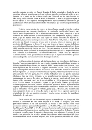 método pictórico seguido por Seurat después de haber estudiado a fondo la teoría
científica: «Buscar una síntesis moderna mediante métodos con base científica, o sea,
basados en la teoría de los colores creada por Chevreul, en los experimentos de
Maxwell y en los cálculos de O. N. Rood; Reemplazar la mezcla de pigmentos por la
mezcla óptica, lo cual significa descomponer tonos en sus elementos constitutivos, ya
que la mezcla óptica produce luminosidades más intensas que las creadas por mezcla de
pigmentos».

        Es decir, en su opinión los colores se intensificaban cuando el ojo los percibía
simultáneamente (en contraste simultáneo). Y continuaba escribiendo Pissarro: «M.
Seurat, artista de gran mérito, fue el primero en concebir esta idea y en aplicar la teoría
científica tras haber realizado exhaustivos estudios. Mis compañeros, Signac y Dubois-
Pillet, y yo no hemos hecho más que seguir el camino señalado por Seurat» (L.
VENTURI, Les archives de l’impressionnisme, París-Nueva York, 1939, v. II, p. 54). El
propósito de Seurat, reconciliar el arte con la ciencia, estaba de acuerdo con las
corrientes ideológicas de la época. El apoyo de jóvenes críticos y poetas simbolistas
convirtió al puntillismo en el movimiento de vanguardia más organizado de París desde
1886 hasta la muerte de Seurat, en 1891. Fue precisamente el crítico de arte Félix
Fénéon quien acuñó el término de neoimpresionismo en su artículo «L’Impressionnisme
aux Tuileries» en el semanario L’Art Moderne (Bruselas, 19 sep. 1886, pp. 300-302).
Admiraba tanto a Seurat que estaba convencido de que el impresionismo había quedado
desbancado por las nuevas concepciones de este joven artista.

        La Grande Jatte, la inmensa tela de Seurat, junto con otros lienzos de Signac y
Camille Pissarro representativos del nuevo estilo pictórico, fue exhibida en la octava y
última exposición impresionista, en mayo de 1886. La exposición tuvo lugar en cinco
salas alquiladas por los artistas en el elegante restaurante Maison Dorée, en un barrio
muy visitado por los amantes del arte. La Grande Jatte dominaba la estrecha sala donde
fueron expuestas. Las reducidas dimensiones del lugar no permitían contemplar las telas
cómodamente. Por otra parte, los tres artistas trabajaban con una paleta cromática
idéntica, a base de colores primarios y sus complementarios, aclarados con blanco,
yuxtapuestos los unos a los otros sin llegarse a mezclar, cubriendo el lienzo con
innumerables puntos de color, por lo que ni público ni críticos supieron distinguir las
obras de cada uno de estos pintores, a pesar de que Camille Pissarro, por ejemplo,
utilizaba pequeñas pinceladas, frente a los rigurosos puntos de Seurat. Algunos críticos
llegaron a proclamar que el nuevo método había destruido la personalidad de los artistas
que lo empleaban. Fénéon, por el contrario, juzgó que La Grande Jatte mostraba una
nueva dirección al arte y a la crítica. Lo cierto es que muy pocos supieron reconocer la
originalidad de este arte neoimpresionista, y mucho menos apreciar las cualidades
individuales de cada autor.

        En el mundo del arte la novedad supone un desafío que no siempre es bien
recibido o asimilado. En una carta dirigida a su mujer, P. Gauguin, que había
participado también en la VIII exposición, se refirió a estos artistas como «esos
jovencitos químicos que acumulan puntitos» (J. DORSENNE, La vie sentimentale de
Paul Gauguin, París, 1927, p. 87). No obstante, fueron varios los pintores que adoptaron
el método puntillista expuesto en aquellas telas. Las primeras obras de Lucien Pissarro
seguían de cerca los pasos de su padre, demostrando gran talento en el empleo de esta
técnica, que alternaba con el viejo método impresionista. Otros miembros del grupo
neoimpresionista fueron Charles Angrand, uno de los primeros partidarios de Seurat,
 