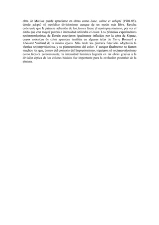 obra de Matisse puede apreciarse en obras como Luxe, calme et volupté (1904-05),
donde adoptó el metódico divisionismo aunque de un modo más libre. Resulta
coherente que la primera adhesión de los fauves fuese el neoimpresionismo, por ser el
estilo que con mayor pureza e intensidad utilizaba el color. Los primeros experimentos
neoimpresionistas de Derain estuvieron igualmente influidos por la obra de Signac,
cuyos mosaicos de color aparecen también en algunas telas de Pierre Bonnard y
Edouard Vuillard de la misma época. Más tarde los pintores futuristas adoptaron la
técnica neoimpresionista, y su planteamiento del color. Y aunque finalmente no fueron
muchos los que, dentro del contexto del Impresionismo, siguieron el neoimpresionismo
como técnica predominante, la intensidad lumínica lograda en las obras gracias a la
división óptica de los colores básicos fue importante para la evolución posterior de la
pintura.
 