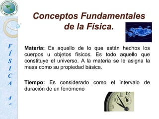 Conceptos Fundamentales de la Física.Dentro de la Física existen ciertas nociones o conceptos físicos de los cuales ante cualquier situación o hechos están presentes al menos uno de ellos. Estos conceptos son espacio, materia y tiempo. A cada uno de estos conceptos fundamentales se les asignará una propiedad básica que los caracteriza: Espacio (Longitud); Tiempo (Intervalo de tiempo); Materia (Masa)FÍSICA4º