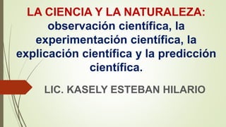 LA CIENCIA Y LA NATURALEZA:
observación científica, la
experimentación científica, la
explicación científica y la predicción
científica.
LIC. KASELY ESTEBAN HILARIO
 