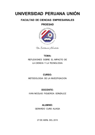 UNIVERSIDAD PERUANA UNIÓN
FACULTAD DE CIENCIAS EMPRESARIALES
PROESAD
TEMA:
REFLEXIONES SOBRE EL IMPACTO DE
LA CIENCIA Y LA TECNOLOGIA
CURSO:
METODOLOGIA DE LA INVESTIGACION
DOCENTE:
IVAN NICOLAS FIGUEROA GONZALEZ
ALUMNO:
GERARDO CURO ALIAGA
27 DE ABRIL DEL 2015
 