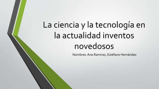 La ciencia y la tecnología en
la actualidad inventos
novedosos
Nombres: Ana Ramirez, Estéfano Hernández
 