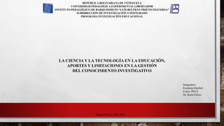 REPÚBLICA BOLIVARIANA DE VENEZUELA
UNIVERSIDAD PEDAGÓGICA EXPERIMENTAL LIBERTADOR
INSTITUTO PEDAGÓGICO DE BARQUISIMETO “LUÍS BELTRÁN PRIETO FIGUEROA”
SUBDIRECCIÓN DE INVESTIGACIÓN Y POSTGRADO
PROGRAMA INVESTIGACIÓN EDUCACIONAL
Integrantes:
Escalona Maribel
Curso: PEUV
Dr. Karla Flores
Barquisimeto, Junio 2021
LA CIENCIA Y LA TECNOLOGÍA EN LA EDUCACIÓN,
APORTES Y LIMITACIONES EN LA GESTIÓN
DEL CONOCIMIENTO INVESTIGATIVO
 