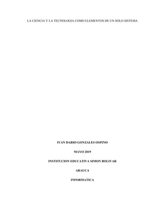 LA CIENCIA Y LA TECNOLOGIA COMO ELEMENTOS DE UN SOLO SISTEMA
IVAN DARIO GONZALES OSPINO
MAYO 2019
INSTITUCION EDUCATIVA SIMON BOLIVAR
ARAUCA
INFORMATICA
 