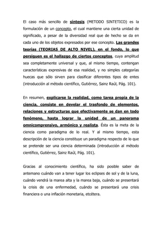 El caso más sencillo de síntesis (METODO SINTETICO) es la
formulación de un concepto, el cual mantiene una cierta unidad de
significado, a pesar de la diversidad real que de hecho se da en
cada uno de los objetos expresados por ese concepto. Las grandes
teorías (TEORIAS DE ALTO NIVEL), en el fondo, lo que
persiguen es el hallazgo de ciertos conceptos, cuya amplitud
sea completamente universal y que, al mismo tiempo, contengan
características expresivas de esa realidad, y no simples categorías
huecas que sólo sirven para clasificar diferentes tipos de entes
(introducción al método científico, Gutiérrez, Sainz Raúl, Pág. 101).


En resumen, explicarse la realidad, como tarea propia de la
ciencia, consiste en develar el trasfondo de elementos,
relaciones y estructuras que efectivamente se dan en todo
fenómeno,      hasta    lograr    la   unidad     de   un   panorama
omnicomprensivo, armónico y realista. Ésta es la meta de la
ciencia como paradigma de lo real. Y al mismo tiempo, esta
descripción de la ciencia constituye un paradigma respecto de lo que
se pretende ser una ciencia determinada (introducción al método
científico, Gutiérrez, Sainz Raúl, Pág. 101).


Gracias al conocimiento científico, ha sido posible saber de
antemano cuándo van a tener lugar los eclipses de sol y de la luna,
cuándo vendrá la marea alta y la marea baja, cuándo se presentará
la crisis de una enfermedad, cuándo se presentará una crisis
financiera o una inflación monetaria, etcétera.
 
