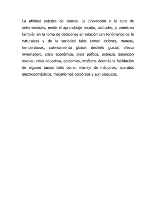 La utilidad práctica de ciencia. La prevención y la cura de
enfermedades, medir el aprendizaje escolar, actitudes, y asimismo
también en la toma de decisiones en relación con fenómenos de la
naturaleza y de la sociedad tales como: ciclones, mareas,
temperaturas,   calentamiento    global,   deshielo   glacial,   efecto
invernadero, crisis económica, crisis política, pobreza, deserción
escolar, crisis educativa, epidemias, etcétera. Además la facilitación
de algunas tareas tales como: manejo de máquinas, aparatos
electrodomésticos, mecanismos corpóreos y aun psíquicos.
 
