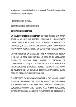 sensible, conocimiento intelectual o racional. Operación cognoscitiva
o intelectual, sujeto, objeto.



HISTORIA DE LA CIENCIA

DESARROLLO DEL CONOCIMIENTO

QUEHACER CIENTIFICO

LA INVESTIGACION CIENTIFICA ES TODO MENOS UNA TAREA
SENCILLA YA QUE NO EXISTEN MODELOS O LINEAMIENTOS
DEFINITIVOS Y EL CAMINO ESTA PLAGADO DE OBSTACULOS
DIVERSOS QUE SOLO ES CAPAZ DE SALVAR QUIEN SE ENCUENTRA
PREPARADO Y ADEMAS POSEEA UN ESPIRITU DE PERSEVERANCIA.

LA FORMACION DE LA CIENCIA SE HACE A PARTIR DE LA TEORIA
Y NO DE LO REAL AUN CUANDO LO REAL ES EL VERDADERO
PUNTO     DE     PARTIDA         PARA   INICIAR   EL   PROCESO    DE
CONOCIMIENTO, YA QUE LOS CONCEPTOS, CATEGORIAS Y SUS
INTERRELACIONES (HIPOTESIS, LEYES, TEORIAS) SE ELABORAN
DE ACUERDO CON LA REALIDAD OBJETIVA APOYANDOSE, CLARO
ESTA, EN OTROS ELEMENTOS TEORICOS.

EL CIENTIFICO EN SU AFAN DE CONOCER Y EXPLICAR EL MUNDO
FISICO DE LAS FORMAS QUE LE RODEA, EMPEZO A AVENTURARSE
POR SENDAS HASTA ENTONCES DESCONOCIDAS FORMULANDO
CONJETURAS O HIPOTESIS, TEORIAS Y ASI MISMO REALIZANDO
EXPERIMENTOS CON EL OBJETO Y PROPOSITO DE DESCUBRIR Y
 